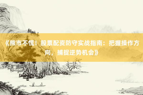 《熊市不慌！股票配资防守实战指南：把握操作方向，捕捉逆势机会》