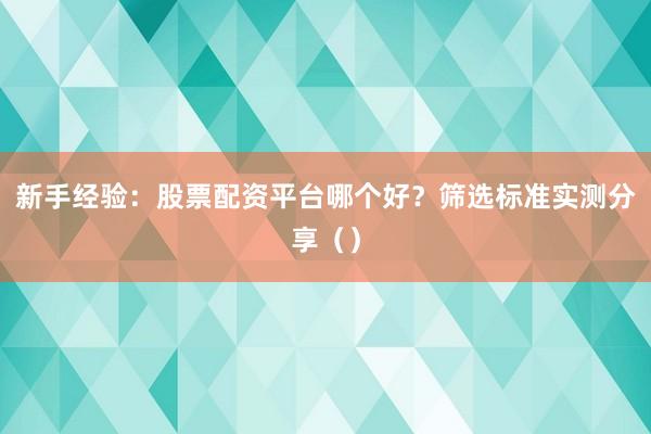 新手经验：股票配资平台哪个好？筛选标准实测分享（）