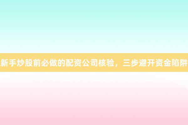 新手炒股前必做的配资公司核验，三步避开资金陷阱